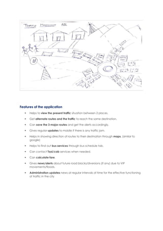Features of the application
 Helps to view the present traffic situation between 2 places.
 Get alternate routes and the traffic to reach the same destination.
 Can save the 3 major routes and get the alerts accordingly.
 Gives regular updates to mobile if there is any traffic jam.
 Helps in showing direction of routes to their destination through maps. (similar to
google)
 Helps to find out bus services through bus schedule tab.
 Can contact Taxi/cab services when needed.
 Can calculate fare.
 Gives news/alerts about future road blocks/diversions (if any) due to VIP
movements/floods.
 Administration updates news at regular intervals of time for the effective functioning
of traffic in the city
 