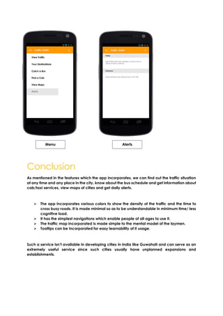 Conclusion
As mentioned in the features which the app incorporates, we can find out the traffic situation
at any time and any place in the city, know about the bus schedule and get information about
cab/taxi services, view maps of cities and get daily alerts.
 The app incorporates various colors to show the density of the traffic and the time to
cross busy roads. It is made minimal so as to be understandable in minimum time/ less
cognitive load.
 It has the simplest navigations which enable people of all ages to use it.
 The traffic map incorporated is made simple to the mental model of the laymen.
 Tooltips can be incorporated for easy learnability of it usage.
Such a service isn’t available in developing cities in India like Guwahati and can serve as an
extremely useful service since such cities usually have unplanned expansions and
establishments.
Menu Alerts
 