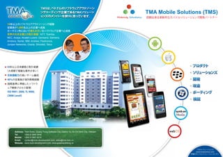 TMSは、ベトナムのソフ ェアアウ
                                             トウ   トソーシ
                                 ングリーデ ング企業であるTMAソリ
                                       ィ           ューシ                                          TMA Mobile Solutions (TMS)
                                 ョンズのメンバーを誇りに思っています。                                            信頼出来る革新的なモバイルソリューションズ開発パートナー

14年以上のソフ      トウエアアウ      トソーシング経験
従業員が1,000名以上の企業へ成長
ホーチミン市において最も大きいなソフ ェア企業へと成長          トウ
世界の大手企業との取引実績 NTT, Toshiba,：
NEC, Avaya, Alcatel-Lucent, Genband, Siemens,
Amdocs, Nortel, IBM, Andrew, Flextronics,
Juniper Networks, Oracle, Shoretel, Telus




10年以上日本顧客と取引実績
（大規模で複雑な案件が多い）
日本語能力の高いチーム編成
40％の従業員が海外勤務経験
国際基準に準拠したソフトウ
ェア開発プロセス管理：
ISO 9001: 2000, TL 9000,
CMMi Level5




      Address:   TMA Tower, Quang Trung Software City, District 12, Ho Chi Minh City, Vietnam
      Tel:       +(84) 8 3990 3848
      Mobile:    +(84) 9 0867 6212
      Email:     contact@mobi-development.com; sales@tma.com.vn
      Website:   www.mobi-development.com; www.giaiphapdidong.vn


                                                                                                                     ＴＭＡソリューションズ
                                                                                                                    (www.tmasolutions.com)
                                                                                                                 所属のモバイルソリューションセンター
 