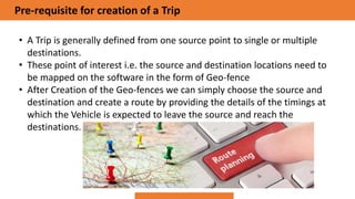 Pre-requisite for creation of a Trip
• A Trip is generally defined from one source point to single or multiple
destinations.
• These point of interest i.e. the source and destination locations need to
be mapped on the software in the form of Geo-fence
• After Creation of the Geo-fences we can simply choose the source and
destination and create a route by providing the details of the timings at
which the Vehicle is expected to leave the source and reach the
destinations.
 