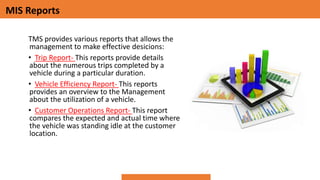 MIS Reports
TMS provides various reports that allows the
management to make effective desicions:
• Trip Report- This reports provide details
about the numerous trips completed by a
vehicle during a particular duration.
• Vehicle Efficiency Report- This reports
provides an overview to the Management
about the utilization of a vehicle.
• Customer Operations Report- This report
compares the expected and actual time where
the vehicle was standing idle at the customer
location.
 