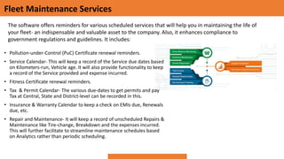 Fleet Maintenance Services
• Pollution-under-Control (PuC) Certificate renewal reminders.
• Service Calendar- This will keep a record of the Service due dates based
on Kilometers-run, Vehicle age. It will also provide functionality to keep
a record of the Service provided and expense incurred.
• Fitness Certificate renewal reminders.
• Tax & Permit Calendar- The various due-dates to get permits and pay
Tax at Central, State and District-level can be recorded in this.
• Insurance & Warranty Calendar to keep a check on EMIs due, Renewals
due, etc.
• Repair and Maintenance- It will keep a record of unscheduled Repairs &
Maintenance like Tire-change, Breakdown and the expenses incurred.
This will further facilitate to streamline maintenance schedules based
on Analytics rather than periodic scheduling.
The software offers reminders for various scheduled services that will help you in maintaining the life of
your fleet- an indispensable and valuable asset to the company. Also, it enhances compliance to
government regulations and guidelines. It includes:
 