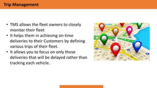 Trip Management
• TMS allows the fleet owners to closely
monitor their fleet
• It helps them in achieving on-time
deliveries to their Customers by defining
various trips of their fleet.
• It allows you to focus on only those
deliveries that will be delayed rather than
tracking each vehicle.
 