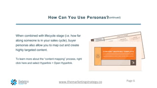 Page 6www.themarketingstrategy.co
How Can You Use Personas?
When combined with lifecycle stage (i.e. how far
along someone is in your sales cycle), buyer
personas also allow you to map out and create
highly targeted content.
To learn more about the “content mapping” process, right
click here and select Hyperlink > Open Hyperlink.
(continued)
 
