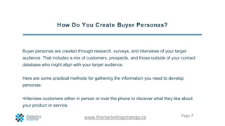 Page 7www.themarketingstrategy.co
How Do You Create Buyer Personas?
Buyer personas are created through research, surveys, ...