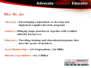 Advocate  – Encouraging corporations to develop and  implement supplier diversity programs Catalyst  – Bringing major purchasers together with certified minority businesses Educator  –  Providing training and educational programs that meet the needs of members Local Membership  – 130 Corporations; 240 MBEs Minority Expenditures  - $11.5 Billion Who We Are 