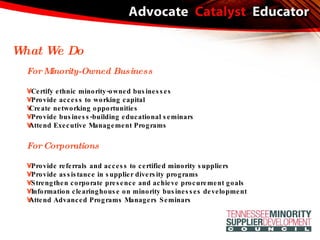 For Minority-Owned Business Certify ethnic minority-owned businesses Provide access to working capital  Create networking opportunities Provide business-building educational seminars Attend Executive Management Programs For Corporations Provide referrals and access to certified minority suppliers Provide assistance in supplier diversity programs Strengthen corporate presence and achieve procurement goals Information clearinghouse on minority businesses development  Attend Advanced Programs Managers Seminars What We Do 