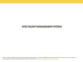 DTEKTALENTMANAGEMENTSYSTEM
DTEK is the largest privately-owned vertically-integrated energy company in Ukraine, with efficient enterprises that mine and prepare coal as well as operate on
electrical power generation and supply markets. More about DTEK here http://dtek.com/library/file/2pager-dtek-en.pdf
 