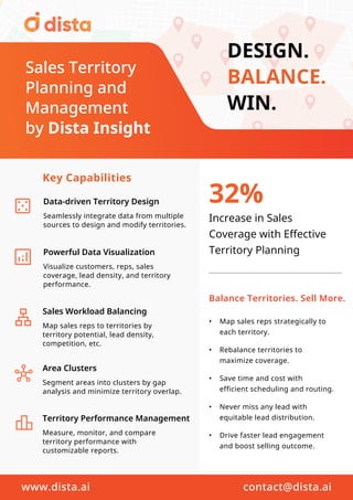 DESIGN.
BALANCE.
WIN.
32%
Increase in Sales
Coverage with Effective
Territory Planning
Data-driven Territory Design
Powerful Data Visualization
Visualize customers, reps, sales
coverage, lead density, and territory
performance.
Area Clusters
Segment areas into clusters by gap
analysis and minimize territory overlap.
Sales Workload Balancing
Map sales reps to territories by
territory potential, lead density,
competition, etc.
Territory Performance Management
Measure, monitor, and compare
territory performance with
customizable reports.
Seamlessly integrate data from multiple
sources to design and modify territories.
Key Capabilities
Balance Territories. Sell More.
• Map sales reps strategically to
each territory.
• Rebalance territories to
maximize coverage.
• Save time and cost with
efficient scheduling and routing.
• Never miss any lead with
equitable lead distribution.
• Drive faster lead engagement
and boost selling outcome.
www.dista.ai contact@dista.ai
Sales Territory
Planning and
Management
by Dista Insight
 