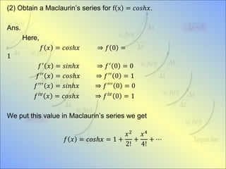 (2) Obtain a Maclaurin’s series for f x = 𝑐𝑜𝑠ℎ𝑥.
Ans.
Here,
𝑓 𝑥 = 𝑐𝑜𝑠ℎ𝑥 ⇒ 𝑓 0 =
1
𝑓′
𝑥 = 𝑠𝑖𝑛ℎ𝑥 ⇒ 𝑓′
0 = 0
𝑓′′
𝑥 = 𝑐𝑜𝑠ℎ𝑥 ⇒ 𝑓′′
0 = 1
𝑓′′′
𝑥 = 𝑠𝑖𝑛ℎ𝑥 ⇒ 𝑓′′′
0 = 0
𝑓 𝑖𝑣
𝑥 = 𝑐𝑜𝑠ℎ𝑥 ⇒ 𝑓 𝑖𝑣
0 = 1
We put this value in Maclaurin’s series we get
𝑓 𝑥 = 𝑐𝑜𝑠ℎ𝑥 = 1 +
𝑥2
2!
+
𝑥4
4!
+ ⋯
 