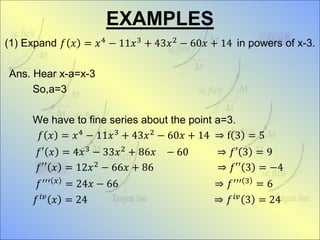 EXAMPLES
(1) Expand 𝑓 𝑥 = 𝑥4 − 11𝑥3 + 43𝑥2 − 60𝑥 + 14 in powers of x-3.
Ans. Hear x-a=x-3
So,a=3
We have to fine series about the point a=3.
𝑓 𝑥 = 𝑥4 − 11𝑥3 + 43𝑥2 − 60𝑥 + 14 ⇒ f 3 = 5
𝑓′ 𝑥 = 4𝑥3 − 33𝑥2 + 86𝑥 − 60 ⇒ 𝑓′ 3 = 9
𝑓′′ 𝑥 = 12𝑥2 − 66𝑥 + 86 ⇒ 𝑓′′ 3 = −4
𝑓′′′ 𝑥 = 24𝑥 − 66 ⇒ 𝑓′′′ 3 = 6
𝑓 𝑖𝑣
𝑥 = 24 ⇒ 𝑓 𝑖𝑣
3 = 24
 