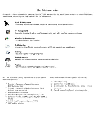 Fleet Maintenance system
Fleetah Fleetmaintenance systemisacomprehensive VehicleManagementandMaintenance solution.The systemincorporates
Maintenance,accounting,Purchase,InventoryandTire management:
Repair & Maintenance
ProcessesScheduledmaintenance,preventive maintenance,primitive maintenance
Tire Management
IllustrativeHistorical detailsof tires.Trouble shootingtoolstofix yourfleetmanagementissues.
Minimize Fuel Consumption
Truck wise Fuel-costanalysisreport
Cost Reduction
Increase runtime of truck, lessermaintenance withlesseraccidentsandbreakdowns
Invoicing
Track fleetexpense foranygivenperiod
Spare parts control
Managed andprovidesre-orderalertsforsparesandessentials.
Purchase
Systemletyouissue PR/POandgetapproval forpurchase.
DSAT has expertise & many customer bases for the below
mentioned products:
 Transport ManagementSystem(Xpressway -
DistributionVersion)
 Transport ManagementSystem(Xpressway - RORO-
FinishedVehicle Logistics)
 FleetMaintenance (FleetEx)
 Franchise ManagementSystem(Xpressway - FMS)
 ContainerDepot&Yard Managementsystem(CDMS&
CYMS)
 Vehicle YardManagementSystem(VYMS)
 GPS Trackingsolution
DSAT address the main challenges in Logistics like:
 Efficient planning,
 Optimization of load & route,
 Centralization & decentralization across various
branches,
 Track & traceability of goods at various points
 