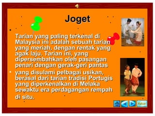 Joget
•
  Tarian yang paling terkenal di
  Malaysia ini adalah sebuah tarian
  yang meriah, dengan rentak yang
  agak laju. Tarian ini, yang
  dipersembahkan oleh pasangan
  penari dengan gerak-geri pantas
• yang disulami pelbagai usikan,
  berasal dari tarian tradisi Portugis
  yang diperkenalkan di Melaka
  sewaktu era perdagangan rempah
  di situ.
 