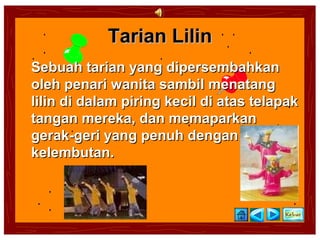 Tarian Lilin
Sebuah tarian yang dipersembahkan
oleh penari wanita sambil menatang
lilin di dalam piring kecil di atas telapak
tangan mereka, dan memaparkan
gerak-geri yang penuh dengan
kelembutan.
 
