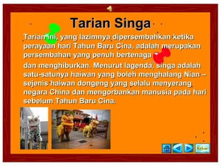 Tarian Singa
Tarian ini, yang lazimnya dipersembahkan ketika
perayaan hari Tahun Baru Cina, adalah merupakan
persembahan yang penuh bertenaga
dan menghiburkan. Menurut lagenda, singa adalah
satu-satunya haiwan yang boleh menghalang Nian –
sejenis haiwan dongeng yang selalu menyerang
negara China dan mengorbankan manusia pada hari
sebelum Tahun Baru Cina.
 