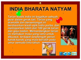 INDIA BHARATA NATYAM
Tarian klasik India ini bagaikan sebuah
puisi dalam gerak tari. Tarian yang
dramatik dan bersemangat ini
berdasarkan kisah epik India purba, dan
memaparkan lebih dari 100 gerak tarian
dan gaya badan. Memandangkan tarian
ini memakan masa yang lama untuk
dikuasai, terdapat sesetengah penari
kanak-kanak yang mula berlatih pada
umur semuda lima tahun.
 