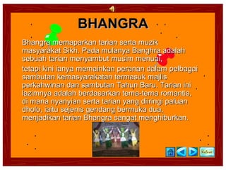 BHANGRA
Bhangra memaparkan tarian serta muzik
masyarakat Sikh. Pada mulanya Banghra adalah
sebuah tarian menyambut musim menuai,
tetapi kini ianya memainkan peranan dalam pelbagai
sambutan kemasyarakatan termasuk majlis
perkahwinan dan sambutan Tahun Baru. Tarian ini
lazimnya adalah berdasarkan tema-tema romantis,
di mana nyanyian serta tarian yang diiringi paluan
dholo, iaitu sejenis gendang bermuka dua,
menjadikan tarian Bhangra sangat menghiburkan.
 