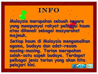 INFO
Malaysia merupakan sebuah negara
yang mempunyai rakyat pelbagai kaum
atau dikenali sebagai masyarakat
majmuk.
Setiap kaum di Malaysia mengamalkan
agama, budaya dan adat-resam
masing-masing. Tarian merupakan
salah-satu aspek budaya. Terdapat
pelbagai jenis tarian yang akan kita
pelajari kini.
 