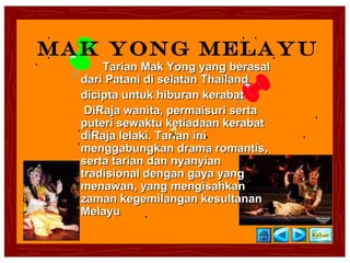 Mak Yong Melayu
      Tarian Mak Yong yang berasal
  dari Patani di selatan Thailand
  dicipta untuk hiburan kerabat
   DiRaja wanita, permaisuri serta
  puteri sewaktu ketiadaan kerabat
  diRaja lelaki. Tarian ini
  menggabungkan drama romantis,
  serta tarian dan nyanyian
  tradisional dengan gaya yang
  menawan, yang mengisahkan
  zaman kegemilangan kesultanan
  Melayu
 