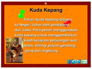 Kuda Kepang
      Tarian Kuda Kepang dibawa
ke Negeri Johor oleh pendatang
dari Jawa. Para penari menggunakan
kuda kepang untuk menggambarkan
      kisah kejayaan perjuangan suci
      Islam, diiringi paluan gendang,
       gong dan angklung.
 