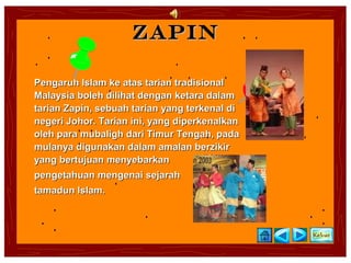 Zapin

Pengaruh Islam ke atas tarian tradisional
Malaysia boleh dilihat dengan ketara dalam
tarian Zapin, sebuah tarian yang terkenal di
negeri Johor. Tarian ini, yang diperkenalkan
oleh para mubaligh dari Timur Tengah, pada
mulanya digunakan dalam amalan berzikir
yang bertujuan menyebarkan
pengetahuan mengenai sejarah
tamadun Islam.
 