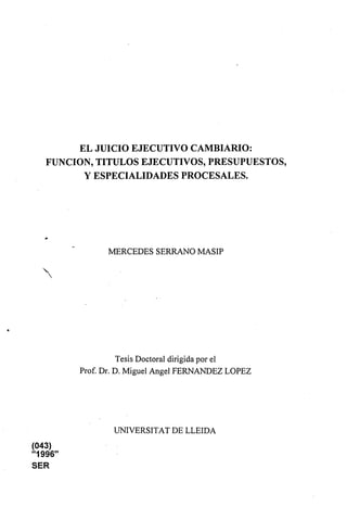 EL JUICIO EJECUTIVO CAMBIARIO:
FUNCIÓN, TÍTULOS EJECUTIVOS, PRESUPUESTOS,
Y ESPECIALIDADES PROCESALES.
MERCEDES SERRANO MASIP
Tesis Doctoral dirigidapor el
Prof. Dr. D. Miguel Angel FERNANDEZ LOPEZ
UNIVERSITAT DE LLEIDA
(043)
"1996"
SER
 