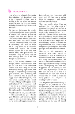 10
DESPONDENCY
How is 'sadness' a thought that blocks
the work of the Holy Spirit in us? Isn't
it just a normal emotion? Isn't it
healthy to be sad when sad things
happen?What could the desert fathers
mean by characterizing it as a moral
problem?
We have to distinguish the simple
emotion of sadness from the thought
of sadness. Still more do we have to
strongly state that the disease of
clinical depression is something quite
other than those. The desert fathers
knew all about depression, although
of course they didn't have the name
for it. They speak of a causeless
sorrow that engulfs the human
person, against his or her will, and
which they are powerless to
overcome. They are quite clear in
their writings that this is not the
thoughtofdespondency.
Nor is the simple emotion that
thought, either. Emotions come and
go and we have little immediate
control over them—they are not in
themselves morally significant. The
thought of despondency is something
quite different. It is, essentially, the
fixed conviction that I cannot be
happy unless I have things my own
way. When I don't get what I want
(which, not being God, happens to me
fairly often), I will be sad. And I will
be miserable, and make everyone else
miserable, until I get it. Such is the
drivingforceofthedespondentsoul.
What I want will only coincidentally
be what you want, and quite often be
quite different. Only one of us can be
happy at any given moment, if the
above notion of happiness prevails.
Despondency thus links arms with
anger and life becomes a pitched
battle for dominance, and nobody
endsupespeciallyhappy.
There are people whose lives are
r u i n e d b y t h e t h o u g h t o f
despondency—people who end up so
bitter over the hand they were dealt,
constantly complaining, never
satisfied, always finding something
wrong in any day, any situation, and
focusing on that with laser precision.
And we all know other people who, in
spite of fairly serious afflictions and
tragedies in their lives, come through
to a place of joy and peace, hard-won
perhaps,butallthemorerealforthat.
Most of us fall somewhere in
between, with little flashes of
despondency, large or small veins of
self-centredness and childish self-
will lacing through our person. But
the truth all of us need to return to is
that happiness has nothing—nothing
at all!—with getting one's own way.
Happiness lies in coming to love
God's way, in growing to see that our
life, our real life, is to live in a
communion of love with God in
which 'what we want' is more and
more purified and simplified to
wantingwhatGod wants.
And the great surprise twist ending of
not just our life, but the life of the
whole cosmos, is that what God wants
is, in fact, to fulfill every desire of our
hearts in the right way, a true and good
way, and that the path He sets for us of
obedience and surrender, trust and
abandonment, is in fact the path to
perfect self-fulfillment, to having
everything just the way (uh huh uh
 