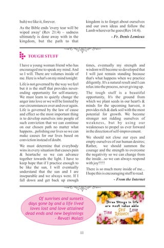11
I have a young woman friend who has
encouraged me to speak my mind.And
so I will. There are volumes inside of
me.Hereiswhat's onmymindtonight:
Life is not governed by the way we feel
but it is the stuff that provides never-
ending opportunity for self-mastery.
We must learn to quietly change the
anger into love or we will be limited by
our circumstances over and over again.
Life is governed by the law of cause
and effect so the most important thing
is to develop ourselves into people of
such conviction that we can continue
on our chosen path no matter what
happens...polishing our lives so we can
make causes for our lives based on
convictioninsteadofdoubt.
We must determine that everybody
wins in every situation that causes pain
& heartache so we can advance
together towards the light. I have to
keep hope that if I practice enough to
be like the sun, I will eventually
understand that the sun and I are
inseparable and we always were. If I
fall down and get back up enough
times, eventually my strength and
wisdom will become so developed that
I will just remain standing because
that's what happens when we practice
diligently. It's a natural result and I can
relaxintotheprocess,nevergivingup.
The tough stuff is a beautiful
opportunity, It's the ground from
which we plant seeds in our heart's &
minds for the upcoming harvest, it
provides rich & dark soil with the most
potential for growth. We become
stronger not ridding ourselves of
weakness, but by using our
weaknesses to propel us ever forward
inthedirectionofself-improvement.
We should not close our eyes and
empty ourselves of our human desires;
Rather, we should summon the
courage and the strength to overcome
the negativity so we can change from
the inside...so we can always respond
withjoy!!!!!
There is so much more inside of me...
Ihopethisisencouragingstufftoread.
- From the Internet
TOUGH STUFF
huh)welikeit,forever.
As the Bible ends 'every tear will be
wiped away' (Rev 21:4) – sadness
ultimately is done away with in the
kingdom, but the path to that
kingdom is to forget about ourselves
and our own ideas and follow the
Lambwhereverhegoes(Rev14:4).
- Fr. Denis Lemieux
Of sunrises and sunsets
days gone by and a life lived
loves lost and love attained
dead ends and new beginnings
- Revati Malati
 