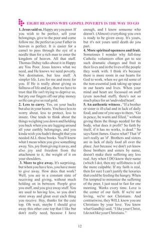 1. Jesus said so. Happy are you poor. If
you wish to be perfect, sell your
belongings, give to the poor and come
follow me. Be perfect as your Father in
heaven is perfect. It is easier for a
camel to pass through the eye of a
needle than for a rich man to enter the
kingdom of heaven. All that stuff.
Thomas Dubay talks about it in Happy
are You Poor. Jesus knows what we
need, and He knows we need poverty.
Not destitution, but less stuff. A
simpler life. Less for me and more for
you. If He is really about giving us
fullness of life and joy, then we have to
trust that He isn't trying to deprive us,
but pry our fingers off our play money
so Hecangiveus realgold.
2. Less to carry. Yes, on your backs
but also in your hearts.You have less to
worry about, less to protect, less to
insure. One tends to think about the
things weighing you down and holding
you back when you are lugging around
all your earthly belongings, and you
kinda wish you hadn't thought that you
needed ALL those books. You'll know
what I mean when you give something
away.Yes, joy from giving it away, and
also joy and freedom from the
attachment to it, the weight of it on
yourshoulders.
3. More to give away. It's surprising,
but when you have less, you have more
to give away. How does that work?
Well, you are in a constant state of
receiving and giving, without much
holding on in between. People give
you stuff, and you give away stuff.You
are used to having less, so you don't
store away and gloat over each thing
you receive. Hey, thanks for the cute
top. Oh wait, maybe I should give
away this other cute top that I like but
don't really need, because I have
enough, and I know someone who
doesn't. (Almost) everything you own
is ready to be given away. It's yours,
but it's not yours until death do you
part.
4. More spiritual openness and fruit.
Sometimes I wonder why full-time
Catholic volunteers often get to see
such dramatic changes and fruit in
their lives and in the lives of the people
they work with. I think it's because
there is more room in our hearts for
God to work, when we get rid some of
the non-essential junk taking up space
in our hearts and lives. When your
mind and heart are focussed on stuff
(even non-bad stuff), there's not so
muchplaceforan'undividedheart'.
5.An authentic witness . “If a brother
or sister is ill-clad and in lack of daily
food, and one of you says to them, “Go
in peace, be warm and filled,” without
giving them the things needed for the
body, what does it profit? So faith by
itself, if it has no works, is dead.” So
says Saint James. Guess what? That 'if'
isn't really an 'if'. Brothers and sisters
are in lack of daily food all over the
place. Just because we don't yet know
those brothers and sisters by name,
doesn't make their suffering any less
real. Any when I DO know their name
(which I do), then my selfishness is all
the more culpable. If my faith is real,
then for sure I can't justify the luxuries
that could be feeding the hungry.When
I'm tempted to minimize the suffering
of the poor, I just need to fast for one
morning. Works every time. Love is
the center of our faith. If we're not
loving, we're not Christians. And
contrariwise, they WILLknow you are
Christians by your love. You know
what Gandhiji said, “I like your Christ,
IdonotlikeyourChristians.”
EIGHT REASONS WHY GOSPEL POVERTY IS THE WAY TO GO
 