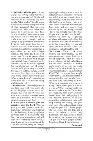 6. Solidarity with the poor. I found
when I was serving in the Philippines
that when you make real friends with
the poor, it's also easier to live more
simply. What kind of 'friends' would
we be if we couldn't identify withANY
of their concerns? But we could
commiserate with each other over
taking cold showers on cold days,
because they didn't have water heaters,
and neither did we. One day, I was
really tired, and I found I had no
change in my pocket for a motorella so
I had to walk home from town. I
bumped into one of our friends from
the slum. She didn't have the money to
spare either, so we walked home
together. The same day I was with
another two friends. We pooled all our
change and still didn't have enough
money for all three of us to go home by
motorella. So we all walked together.
We sometimes ran out of money
because we'd given away too much.
But we never had to go hungry. We still
had more than they, even when we
were living simply, but it was hugely
different to the kind of relationship we
would have had if we lived in luxury
whiletheystarved.
7. Better health. You eat simpler food
and less junk food. You don't take
second helpings because there isn't
enough. You walk more because you
want to save the eight pesos you would
spend on a motorella. Who needs an
expensivegymmembership?
8. More space to receive gifts and
surprises from the Lord. What do
you give the person who has
everything? Sometimes you don't even
feel like bothering. But we get gifts and
surprises from the Lord all the time.
Once, we were low on funds and with
not a lot of food in the house. Fr. Gil, a
good friend of ours, turned up at the
door with bananas, mangoes, oranges,
a pineapple and eggs from a mass he
had celebrated.An hour later our house
was filled with our friends from a
neighbouring slum and their babies
who had been on doctor visits with
some of our volunteers. We set before
them fruits and egg rice, a feast
provided by the Lord. Every volunteer
I know has multiple stories like this.
We get to see our God as a Provider,
because we don't try to provide
ourselves with every single thing that
we need and want. Our own comfort is
not the first priority. But every now and
again, just when we need it, the Lord
romancesus withathoughtfulgift.
Disclaimers: When I talk about
poverty, like Father Dubay, I do not
mean destitution. Instead I refer to a
life of simplicity, what he calls a
'sparing-sharing' lifestyle.Also I know
that one man's necessity is another
man's luxury, so no one can really
define exactly what simplicity is. And
you'll probably always have more than
SOMEONE, no matter how simply
you try to live.That doesn't mean that it
an unachievable goal, so why bother.
The point is to start asking the Lord,
“What is a necessity and what is a
luxury? What would you like me to
give away? What changes would you
like me to make in my life?”Also, I am
not suggesting that every Christian
should leave their well-paying jobs
and become itinerant volunteers
(unless God calls them to). Not at all !
Keep earning that money, just give
away more of it, and don't keep trying
to upgrade your life. I know people
who are doing this and they are a
beautiful witness. Also, big
disclaimer: this message is as much
for me as for you. I am not suggesting
I've got this whole 'gospel poverty'
thingdown. Okay,donedisclaiming.
- Susanna D
 