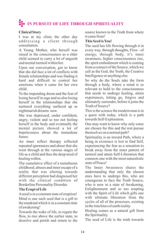 14
ClinicalStory
I was at my clinic the other day
addressing a client through
consultation.
A Young Mother, who herself was
raised in the consciousness as a elder
child seemed to carry a lot of anguish
andmentalturmoilwithinher.
Upon our conversation, got to know
that she did face a lot of conflicts with
female relationships and was finding it
hard and difficult to control her
emotions when it came for her own
child.
To the impending doom and the fear of
losing herself in rage and so also losing
herself in the relationships that she
nurtured everything surfaced up as
nightmarishdreams now.
She was depressed, under confident,
angry, violent and so too not feeling
herself in the body and eventually the
mental picture showed a lot of
hopelessness about the immediate
future.
An inner reflect therapy reflected
repeated ignorances and abuse that she
went through at the various stages of
life as a child and thus the deep need of
healingwithin.
The cumulative effect of a tumultuous
childhood, abuses and inner escape of a
reality that was altering towards
different perception had diagnosed her
with the clinical condition of
BorderlinePersonalityDisorder.
TheErupt ofLife
Aseedisinaconstantstateoferuption!
Mind is one such seed that is a gift to
the mankind which is in a constant state
ofawakening!
Towards the wake of life, to regain the
flow, to rise above the earlier state, to
dissolve and perish and return to the
source known to the Truth from where
itcamefrom!
This SeedisYou!
The seed has life flowing through it in
every way, through thoughts, Flow - of
energy, through body, it’s inner
awareness, higher consciousness rise,
the spirit embodiment which is coming
from a connect of the Source, which we
call as the God, the Truth, the Creative
Intelligenceoranythingelse.
So why do the Souls take the form
through a body, where a mind is so
relevant to hold to the consciousness
that needs to undergo healing, attain
experiences, letting go, forgive and
ultimately surrender, before it joins the
TruthofSource?
This is the science the modern man is in
a quest with today, which is a path
towardsSelf-Exploration.
One may want to know why only some
are chosen for this and the rest pursue
themselvesonanormalpath?
Spirituality is an inward Path, where a
being in existence is lost to find Self,
experiencing the fear as a sensation to
break away from the inner pattern of
turmoil and attain Self-Liberation that
connects one with the most naturalistic
stateofPeace!
The Inner Awareness shares the
understanding that only the chosen
ones have to undergo this, who are
courageous to face the Truth Source,
who is now in a state of Awakening,
Enlightenment and so too erupting
with the Spirit of Life which gifts one
with ultimate liberation from the
cycles of all of the processes, existing
inthetimelinesofearthreality.
Healing comes as a natural gift from
theSpirituality.
The seed of Life is the truth towards
IN PURSUIT OF LIFE THROUGH SPIRITUALITY
 