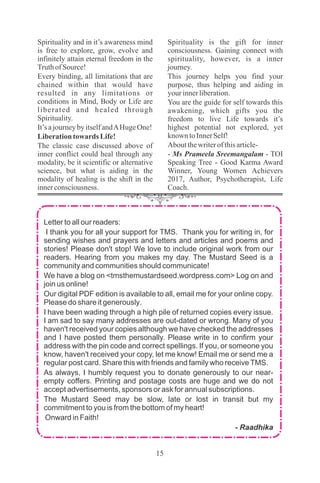 Letter to all our readers:
I thank you for all your support for TMS. Thank you for writing in, for
sending wishes and prayers and letters and articles and poems and
stories! Please don't stop! We love to include original work from our
readers. Hearing from you makes my day. The Mustard Seed is a
community and communities should communicate!
We have a blog on <tmsthemustardseed.wordpress.com> Log on and
join us online!
Our digital PDF edition is available to all, email me for your online copy.
Please do share it generously.
I have been wading through a high pile of returned copies every issue.
I am sad to say many addresses are out-dated or wrong. Many of you
haven't received your copies although we have checked the addresses
and I have posted them personally. Please write in to confirm your
address with the pin code and correct spellings. If you, or someone you
know, haven't received your copy, let me know! Email me or send me a
regular post card. Share this with friends and family who receiveTMS.
As always, I humbly request you to donate generously to our near-
empty coffers. Printing and postage costs are huge and we do not
accept advertisements, sponsors or ask for annual subscriptions.
The Mustard Seed may be slow, late or lost in transit but my
commitment to you is from the bottom of my heart!
Onward in Faith!
- Raadhika
Spirituality and in it’s awareness mind
is free to explore, grow, evolve and
infinitely attain eternal freedom in the
TruthofSource!
Every binding, all limitations that are
chained within that would have
resulted in any limitations or
conditions in Mind, Body or Life are
liberated and healed through
Spirituality.
It’s ajourneybyitselfandAHugeOne!
Liberationtowards Life!
The classic case discussed above of
inner conflict could heal through any
modality, be it scientific or alternative
science, but what is aiding in the
modality of healing is the shift in the
innerconsciousness.
Spirituality is the gift for inner
consciousness. Gaining connect with
spirituality, however, is a inner
journey.
This journey helps you find your
purpose, thus helping and aiding in
yourinnerliberation.
You are the guide for self towards this
awakening, which gifts you the
freedom to live Life towards it’s
highest potential not explored, yet
known toInnerSelf!
Aboutthewriterofthisarticle-
- Ms Prameela Sreemangalam - TOI
Speaking Tree - Good Karma Award
Winner, Young Women Achievers
2017, Author, Psychotherapist, Life
Coach.
 