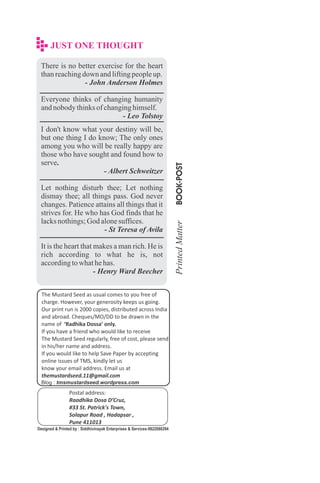 There is no better exercise for the heart
thanreachingdown andliftingpeopleup.
- John Anderson Holmes
Everyone thinks of changing humanity
andnobodythinksofchanginghimself.
- Leo Tolstoy
I don't know what your destiny will be,
but one thing I do know; The only ones
among you who will be really happy are
those who have sought and found how to
serve.
- Albert Schweitzer
Let nothing disturb thee; Let nothing
dismay thee; all things pass. God never
changes. Patience attains all things that it
strives for. He who has God finds that he
lacksnothings;God alonesuffices.
- St Teresa of Avila
It is the heart that makes a man rich. He is
rich according to what he is, not
accordingtowhathehas.
- Henry Ward Beecher
The Mustard Seed as usual comes to you free of
charge. However, your generosity keeps us going.
Our print run is 2000 copies, distributed across India
and abroad. Cheques/MO/DD to be drawn in the
name of ‘Radhika Dossa’ only.
If you have a friend who would like to receive
The Mustard Seed regularly, free of cost, please send
in his/her name and address.
If you would like to help Save Paper by accepting
online issues of TMS, kindly let us
know your email address. Email us at
themustardseed.11@gmail.com
Postal address:
Raadhika Dosa D’Cruz,
#33 St. Patrick's Town,
Solapur Road , Hadapsar ,
Pune 411013
Designed & Printed by : Siddhivinayak Enterprises & Services-9822080294
Blog : tmsmustardseed.wordpress.com
 