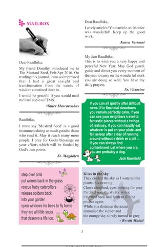 My dearRaadhika,
This is to wish you a very happy and
peaceful New Year. May God guard,
guide and direct you every moment of
the year to carry on the wonderful work
you are doing so well. You have my
dailyprayers.
Sr. Victorine
Raadhika,
I must say 'Mustard Seed' is a good
instrument doing so much good to those
who read it. May it reach many more
people. I pray for God's blessings on
your efforts which will be funded by
God's own power.
Sr. Magdalen
DearRaadhika,
My friend Dorothy introduced me to
The Mustard Seed, Feb-Apr 2016. On
reading this journal, I was so impressed
that I had a great insight and
transformation from the words of
wisdomcontainedtherein.
I would be grateful if you would mail
mehardcopiesofTMS.
Walter Mascarenhas
DearRaadhika,
Lovely articles!Your article on Mother
was wonderful! Keep up the good
work.
Karen Vaswani
step over ants
put worms back in the grass
rescue baby caterpillars
release spiders back
into your garden
open windows for bees to fly home
they are all little souls
that deserve a life too.
Jack Kornfield
Kites in the sky
They circled the sky as I watered the
plants this evening.
Claws clenched, eyes looking for prey
Parched soil, thirsty for water,
I hurried back and forth to fill the
pitcher again
While at a distance the azzan
announce the sunset and
the orange sky slowly turned to grey
- Revati Malati
If you can sit quietly after difficult
news, if in financial downturns
you remain perfectly calm, if you
can see your neighbors travel to
fantastic places without a twinge
of jealousy, if you can happily eat
whatever is put on your plate, and
fall asleep after a day of running
around without a drink or a pill ...
if you can always find
contentment just where you are,
you are probably a dog.
 