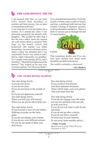 You start dying slowly
if you do not travel,
if you do not read,
If you do not listen to the sounds of
life,
If you do not appreciate yourself.
You start dying slowly
When you kill your self-esteem;
When you do not let others help you.
You start dying slowly
If you become a slave of your habits,
Walking everyday on the same
paths…
If you do not change your routine,
If you do not wear different colours
Or you do not speak to those you
don't know.
You start dying slowly
If you avoid to feel passion
And their turbulent emotions;
Those which make your eyes glisten
And your heart beat fast.
You start dying slowly
If you do not change your life when
you are not satisfied with your job,
or with your love,
If you do not risk what is safe for the
uncertain,
If you do not go after a dream,
If you do not allow yourself,
At least once in your lifetime,
To run away from sensible advice…
- Pablo Neruda
Spanish poet won the Nobel Prize for
Literature in 1971
I am amazed with how we can learn
L​ife's lessons from anywhere, at
anytime and from anyone.Are we open
toseeingthemandlearn?
I was long due to visit the dentist for a
routine. As I entered the clinic I was
pleasantly greeted by the dentist's little
daughter... She couldn't be older than 5
but she was a talker. Soon she regaled
me with stories about a vacation, little
bugs on the beach, school and
homework (the teacher was rather
demanding- toomuchcoloring),stories
about a party she attended and I was
entertained. Soon I was called in and I
had to, rather reluctantly, say goodbye.
So I sought some parting advice and I
askedher, "ShouldI be frightenedof the
dentist?" She looked at me and very
seriouslyreplied,"No!Heismyfather."
I was stumpedand speechless.From the
mouth of a babe came a reply so honest
and true; a profound truth and one that
exuded a feeling of immense security,
evoking abundant confidence. That is a
faith we need to get us through life and
it'smanyhurdles.
FAITH~
That sometimes doubts and if we can
trust mere mortals how much more
shouldbeourfaithinthedivine.
The world is certainly a classroom!
- Jen Mathew
THE GOD HONEST TRUTH
YOU START DYING SLOWLY
 