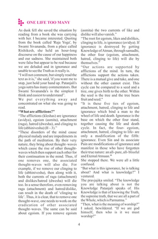 ONE LIFE TOO MANY
4
As dusk fell she saved the situation by
reading from a book she was carrying
with her. I became interested. Quoting
from the book called 'Raja Yoga', by
Swami Sivananda, from a place called
Rishikesh, she held an hour-long
discourse on the cause of our happiness
and our sadness. She maintained both
were false but appear to be real because
we are deluded and in ignorance and
unabletoseetheTruthasitreallyis.
“I will not comment, but simply read the
text as it is,” she said, 'if you want me to
stop, just hold your hand up. Patanjali's
yoga sutra has many commentators. But
Swami Sivananda's is the simplest I
thinkandeasiesttounderstand”.
We put everything away and
concentrated on what she was going to
read.
“What areafflictions?”
“The afflictions (kleshas) are ignorance
(avidya), egoism (asmita), attachment
(raga), hatred (dwesha), and clinging to
life(abhinivesha)(II –3).”
“These disorders of the mind cause
physical malady and are impediments in
the path of meditation. By their very
nature, they bring about thought–waves
which cause the rise of other thought-
waves which then support each other for
their continuation in the mind. Thus, if
one removes one, the associated
thought-waves will also die. For
example, if we remove our clinging to
life (abhinivesha), then along with it,
both the currents of raga (attachment)
and dislikes/hatred (dwesha) will die
too. In a sense therefore, even removing
raga (attachment) and hatred/dislike,
can result in the death of ‘clinging to
life’. Thus, it is clear, that to remove one
thought-wave, one needs to work on the
eradication of other associated
thought–waves. The same can be said
about egoism. If you remove egoism
(asmita) the two currents of like and
dislikewillalsovanish.”
“The root for egoism, likes and dislikes,
clinging to life, is ignorance (avidya). If
ignorance is destroyed by getting
Knowledge ofAtman, through samadhi,
the other four (egoism, attachment,
hatred, clinging to life) will die by
themselves.”
“Our actions are supported by
afflictions of the mind. In turn, the
afflictions support the actions taken.
There is a mutual give and take, and one
without the other cannot exist. This
cycle can be compared to a seed and a
tree, one gives birth to the other. Within
the seed is the tree and the tree bears
fruitandseed."
“It is these five ties of egoism,
attachment, hatred, clinging to life and
ignorance which bind a man to the
wheel of life and death. Ignorance is the
base on which the other four stand,
together causing the life and death
cycle. In fact, the four- egoism,
attachment, hatred, clinging to life- are
only a modification of the fifth:
ignorance. Even Sin and its associate
Pain are modifications of ignorance and
manifest in those who have forgotten
their true nature: an all- pure, all- blissful
andEternalAtmaan.”
She stopped there. We were all a little
confused.
“But what is this ignorance, he is talking
about? And what is knowledge?” I
ventured.
The pravjajika smiled. “The knowledge
you are talking about is not the
Knowledge Patanjali speaks of. His
Knowledge is that of knowing the Truth,
the supreme truth, that we are all a part of
theWhole,whichisParmatma.”
“Then, what is the meaning of worship?”
I asked, bewildered. “If we are god
himself, then who is it we must
worship?”
 