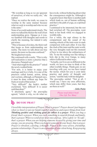 DO YOU PRAY?
5
“We worship as long as we are ignorant
of ourselves, of who we really are,” she
replied.
“Once we realize the truth, we cease to
worship in the same manner because
what we seek in worship and who we are
isthesame.”
None of us could understand clearly. The
more we talked the thicker the wall of not
understanding grew. Opaque as it was,
we fumbled with thoughts and words to
clarify the meaning, but indeed it only
gotworse.
“This is because of avidya, the thick wall
that keeps us from understanding our
reality. The more we talk about our true
nature,themorewebecomeconfused.”
Welaughednervously.
She continued with a smile, “This is why
self-realization is more a practice that a
discourse,Patanjalisays.”
“And what might be the practice?” asked
thenewlyweddedbride.
“For now, it is better to enjoy your
marriage and live it fully. It is one of the
practices called karma, action, doing
one's actions, although, as Patanjali says,
it must be done without any hope for
fruitsorresultofthataction.”
“Very difficult!” the bride's mother
exclaimed, 'Very difficult! It is easier
saidthandone!”
“I absolutely agree,” the pravrajika
agreed, “which is why, we do what we
have to do, without bothering about what
the consequences might be. Although it
is good to know that there is another path
which leads us, out of human suffering
and that is the path of yoga, as a spiritual
practice.”
I continued to be interested, but the rest
had switched off. The pravrajika, went
back to her book while we engaged in
worldlytalks.
For a while, the rapt silence in the
compartment and the sound of the
running wheels of the train were in stark
comparison with each other. It was like
the clash of the inner and the outer world,
the very thoughts read out this moment
of how to rise above the ordinariness of
life. To me the reading was like taking a
holy dip in the river Ganga, to many
othersitaffectedinotherways.
“Actually, our lives are so different in the
world, we have no time to think of the
other-worldly things. Thank god, we are
traveling with you; we too have tasted
the nectar, which for you is your daily
practice and purity of thought and
action,”saidtheladywithherdaughter.
The pravrajika smiled. “Not at all, I
would say. I have my own afflictions,
which may differ from yours, but they
arethereaswell!”
- Julia Dutta
Please read Julia’s book
‘One Life Too Many’
I loved this interpretation of Prayer. What is prayer? Prayer doesn’t just happen
when we kneel or put our hands together and focus and expect things from God.
Thinking positive and wishing good for others is a prayer. When you hug a
friend, that’s a prayer. When you cook something to nourish friends and family,
that’s a prayer. When we send of our dear ones and say, ‘drive safely’or ‘be safe’,
that’s a prayer. When you are helping someone in need by giving your time and
energy, you are praying. When you forgive someone in your heart, that is prayer.
Prayer is vibration, a feeling, a thought. Prayer is the voice of love, friendship,
genuine relationships. Prayer is an expression of your silent being. Keep praying
always.
 