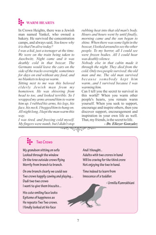 7
WARM HEARTS
In Crown Heights, there was a Jewish
man named Yankel, who owned a
bakery. He survived the concentration
camps, and always said, You know why
itisthatI'malivetoday?
I was a kid, just a teenager at the time.
We were on the train being taken to
Auschwitz. Night came and it was
deathly cold in that boxcar. The
Germans would leave the cars on the
side of the tracks overnight, sometimes
for days on end without any food, and
noblanketstokeepus warm.
Sitting next to me was this beloved
elderly Jewish man from my
hometown. He was shivering from
head to toe, and looked terrible. So I
wrapped my arms around him to warm
him up. I rubbed his arms, his legs, his
face, his neck. I begged him to hang on.
All night long, I kept the man warm this
way.
I was tired, and freezing cold myself.
My fingers were numb, but I didn't stop
rubbing heat into that old man's body.
Hours and hours went by until finally,
morning came and the sun began to
shine. When there was some light in the
boxcar, I looked around to see the other
people. To my horror, all I could see
were frozen bodies. All I could hear
was deathlysilence.
Nobody else in that cabin made it
through the night. They died from the
cold. Only two people survived: the old
man and me. The old man survived
because somebody kept him
warm...and I survived because I was
warming him.
Can I tell you the secret to survival in
this world? When you warm other
people's hearts, you remain warm
yourself. When you seek to support,
encourage and inspire others, then you
discover support, encouragement and
inspiration in your own life as well.
That,myfriends,isthesecrettolife.
- Dr. Eliezer Gonzalez
Mygrandsonsittingonsofa
Lookedthroughthewindow
Onthetreeoutsidecrowsflying
Merrilyfrombranchtobranch.
Ononebranchclearlywecouldsee
Twocrowshappilycawingandplaying...
Daditwotwocrows
Iwanttogivethembiscuits...
Hiscutesmilingfacelooks
Epitomeofhappinessas
HerepeatsTwoTwocrows.
Ifondlylookedathisface
AndIthought..
Adultswithtwocroresinhand
Willbecravingforthethirdcrore
Notenjoyingthetwoinhand.
Timeindeedtolearnfrom
Innocenceofatoddler.
-UrmillaRamrakhiani
TwoCrows
 
