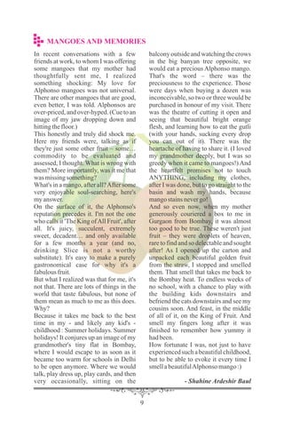In recent conversations with a few
friends at work, to whom I was offering
some mangoes that my mother had
thoughtfully sent me, I realized
something shocking: My love for
Alphonso mangoes was not universal.
There are other mangoes that are good,
even better, I was told. Alphonsos are
over-priced, and over-hyped. (Cue to an
image of my jaw dropping down and
hittingthefloor.)
This honestly and truly did shock me.
Here my friends were, talking as if
they're just some other fruit – some…
commodity to be evaluated and
assessed, I thought. What is wrong with
them? More importantly, was it me that
was missingsomething?
What's in a mango, after all?After some
very enjoyable soul-searching, here's
myanswer.
On the surface of it, the Alphonso's
reputation precedes it. I'm not the one
who calls it 'The King ofAll Fruit', after
all. It's juicy, succulent, extremely
sweet, decadent… and only available
for a few months a year (and no,
drinking Slice is not a worthy
substitute). It's easy to make a purely
gastronomical case for why it's a
fabulousfruit.
But what I realized was that for me, it's
not that. There are lots of things in the
world that taste fabulous, but none of
them mean as much to me as this does.
Why?
Because it takes me back to the best
time in my - and likely any kid's -
childhood : Summer holidays. Summer
holidays! It conjures up an image of my
grandmother's tiny flat in Bombay,
where I would escape to as soon as it
became too warm for schools in Delhi
to be open anymore. Where we would
talk, play dress up, play cards, and then
very occasionally, sitting on the
balcony outside and watching the crows
in the big banyan tree opposite, we
would eat a precious Alphonso mango.
That's the word – there was the
preciousness to the experience. Those
were days when buying a dozen was
inconceivable, so two or three would be
purchased in honour of my visit. There
was the theatre of cutting it open and
seeing that beautiful bright orange
flesh, and learning how to eat the gutli
(with your hands, sucking every drop
you can out of it). There was the
heartache of having to share it. (I loved
my grandmother deeply, but I was so
greedy when it came to mangoes!) And
the heartfelt promises not to touch
ANYTHING, including my clothes,
after I was done, but to go straight to the
basin and wash my hands, because
mangostainsnevergo!
And so even now, when my mother
generously couriered a box to me in
Gurgaon from Bombay, it was almost
too good to be true. These weren't just
fruit – they were droplets of heaven,
rare to find and so delectable and sought
after! As I opened up the carton and
unpacked each beautiful golden fruit
from the straw, I stopped and smelled
them. That smell that takes me back to
the Bombay heat. To endless weeks of
no school, with a chance to play with
the building kids downstairs and
befriend the cats downstairs and see my
cousins soon. And feast, in the middle
of all of it, on the King of Fruit. And
smell my fingers long after it was
finished to remember how yummy it
hadbeen.
How fortunate I was, not just to have
experienced such a beautiful childhood,
but to be able to evoke it every time I
smellabeautifulAlphonso mango:)
- Shahine Ardeshir Baul
MANGOES AND MEMORIES
 