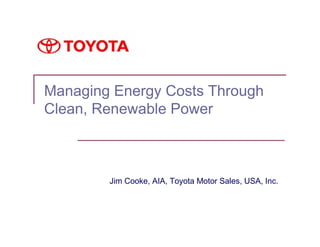 Managing Energy Costs Through
Clean, Renewable Power



        Jim Cooke, AIA, Toyota Motor Sales, USA, Inc.
 