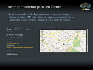 Acompanhamento para seu cliente-Serviço ao seu cliente final para observar processo de entrega;-Disparo de email/ SMS para cliente nos eventos da entrega/coleta;-Localização atual do veículo (opcional) com a carga do cliente;