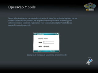 Operação MobileNossa solução substitui e acompanha registros de papel por ações de logística em umsistema informatizado, usando um dispositivo móvel (celulares ou PDA´S) paracolaboradores ou terceiros, registrando suas “assinaturas digitais” em todas asoperações e em tempo real.Exemplo de entrada de usuário no sistema mobile.