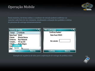 Operação MobileDesta maneira, de forma online, o condutor do veículo poderá confirmar ou cancelar cada item de seu romaneio, atualizando a situação dos pedidos e coletasdo processo de entrega instantaneamente.Exemplo da seqüência de telas para confirmação de entrega de pedido/coleta