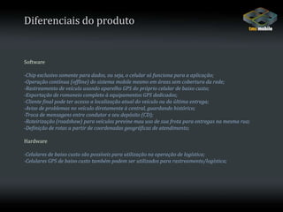 Diferenciais do produtoSoftware-Chip exclusivo somente para dados, ou seja, o celular só funciona para a aplicação;-Operação contínua (offline) do sistema mobile mesmo em áreas sem cobertura da rede;-Rastreamento de veículo usando aparelho GPS do próprio celular de baixo custo;-Exportação de romaneio completo à equipamentos GPS dedicados;-Cliente final pode ter acesso a localização atual do veículo ou da última entrega;-Aviso de problemas no veículo diretamente à central, guardando histórico;-Troca de mensagens entre condutor e seu depósito (CD);-Roteirização (roadshow) para veículos previne mau uso de sua frota para entregas na mesma rua;-Definição de rotas a partir de coordenadas geográficas de atendimento;Hardware-Celulares de baixo custo são possíveis para utilização na operação de logística;-Celulares GPS de baixo custo também podem ser utilizados para rastreamento/logística;