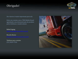 Obrigado!Seu retorno é muito importante para nós. Entre em contato com a TMS Mobile Brasil agendando uma demonstração do produto pelos telefones e emails abaixo:Rafael IrgangRafael.irgang@tmsmobile.com.brRicardo RenneRicardo.renne@tmsmobile.com.brTelefone para contato:(51) 3024-7526