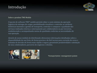IntroduçãoSobre o produto TMS MobileO pacote de software TMS* mobile permite obter o custo mínimo da operação logística de entregas de cargas, possibilitando visualizar e controlar as variáveishistóricas inerentes à gestão de transporte, controlar e comparar a qualidade dosserviços realizados interna e externamente por colaboradores ou por terceiros,estabelecendo e acompanhando metas de qualidade conforme as necessidades desua operação. Através de nosso módulo de distribuição oferecemos informações detalhadas sobre a disponibilidade de sua frota, de forma precisa e de fácil acesso para correção de curso e tomadas de decisão de forma mais rápida e segura, garantindo produtividade e satisfação de seus colaboradores, parceiros de negócios e clientes.*transportation  management system