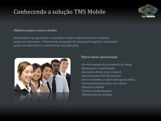 Conhecendo a solução TMS MobileObjetivos junto a nossos clientesNossa meta é proporcionar economia e maior controle de seus recursos materiais, humanos  e financeiros na gestão do transporte logístico, reduzindo assim os custos fixos e variáveis de sua operação.Tópicos desta apresentação-Gerenciamento de transporte de carga-Romaneios e roteirização-Interação direta com condutor-Rastreamento GPS de veículos-Gerenciamento e supervisão operacional-Acompanhamento para seu cliente-Operação mobile-Celulares homologados-Diferenciais do produto