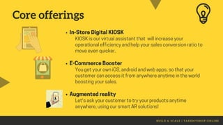 B U I L D & S C A L E | T A K E M Y S H O P . O N L I N E
In-StoreDigitalKIOSK
E-CommerceBooster
Augmentedreality
KIOSKisourvirtualassistantthat willincreaseyour
operationalefficiencyandhelpyoursalesconversionratioto
moveevenquicker.
YougetyourowniOS,androidandwebapps,sothatyour
customercanaccessitfromanywhereanytimeintheworld
boostingyoursales.
Let'saskyourcustomertotryyour productsanytime
anywhere,usingoursmartARsolutions!
Core offerings
 