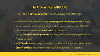 In-StoreDigitalKIOSK
KIOSKisavirtualassistant, withfollowingcoreofferings:
Reducecustomerswaitingtimebybrowsingyourallstoresproductsinsingle
screen(nomorequestionslike-showmebluecolorproductsunderINR1000)
Helpcustomersunderstandlocationofyourproducts
Listyourmultiplestoresproductsonasinglescreenensuringnoproductloses
it'srightfulbuyer
KIOSK-Analyticswillhelpyoutounderstandwhatcustomersmostlikeordislikes
Orderfromkioskinreal-timeevenifstockdoesnotexistforaproduct
B U I L D & S C A L E   | T A K E M Y S H O P . O N L I N E
 