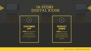 IN STORE
DIGITAL KIOSK
B U I L D & S C A L E | T A K E M Y S H O P . O N L I N E
KIOSK willbeinstoreon
Androidtabletso
customercanaccess
yourstoresproductson
it.
CUSTOMER
APP
ADMINwillhelpyou
controlthein-store
productsdisplay&also
helpunderstandusers'
analytics
PRODUCT
ADMIN
 